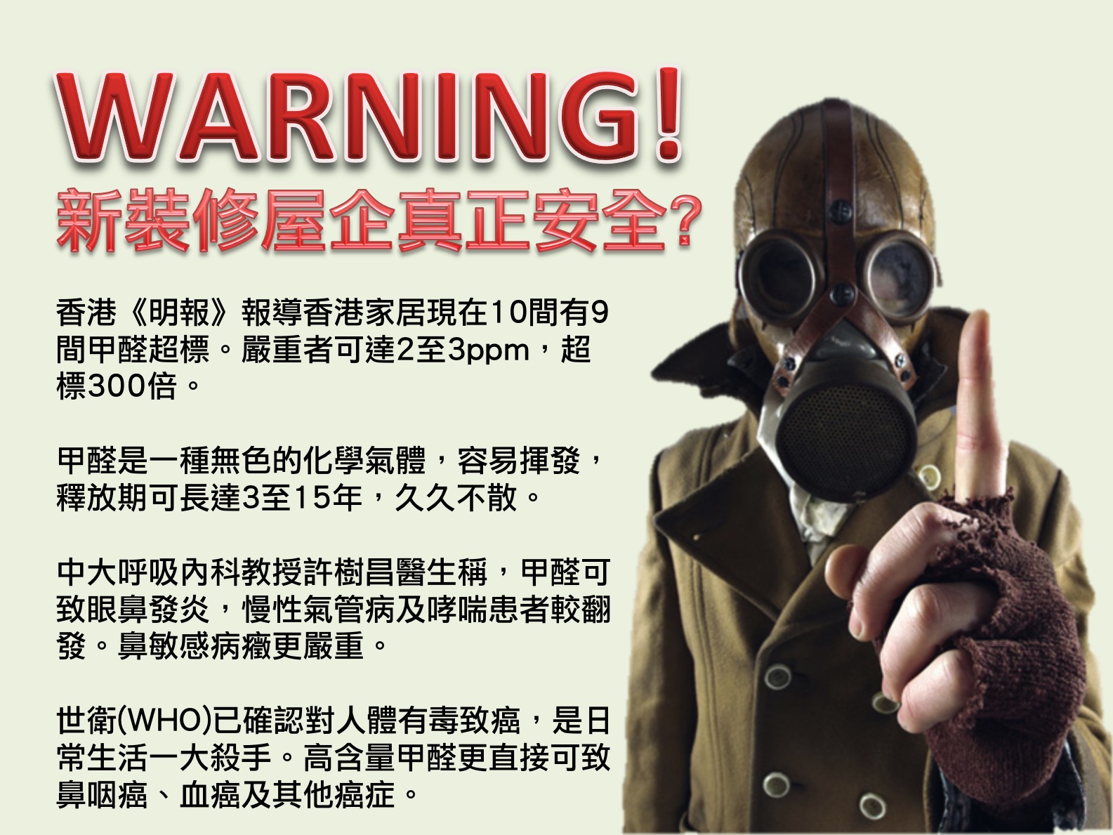 新裝修屋企真實安全?香港《明報》報導香港家居現在10間有9間甲醛超標。嚴重者可達2至3ppm，超標300倍。甲醛是一種無色的化學氣體，容易揮發，釋放期可長達3至15年，久久不散。中大呼吸內科教授許樹昌醫生稱，甲醛可致眼鼻發炎，慢性氣管病及哮喘患者較翻發。鼻敏感病癥更嚴重。世衛(WHO)已確認對人體有毒致癌，是日常生活一大殺手。高含量甲醛更直接可致鼻咽癌、血癌及其他癌症。