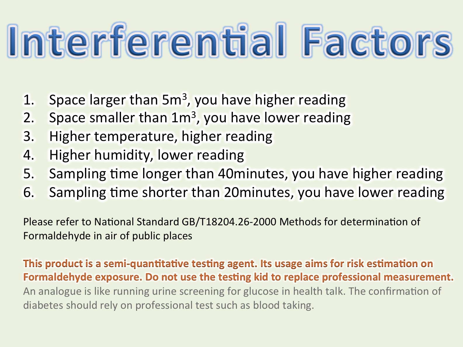 影響測試因素 空間大於5立方米，讀出甲醛濃度略高 空間少於1立方米，讀出甲醛濃度略低 溫度高，讀出甲醛濃度略高 濕度高，讀出甲醛濃度略高 量測時間超過40分鐘，讀出甲醛濃度略高 量測時間少於20分鐘，讀出甲醛濃度略低  請參考 National Standard GB/T18204.26-2000 Methods for determination of Formaldehyde in air of public places  產品為半量化測試劑，目的主為推估空間有否甲醛嚴重超標風險，不建議精準測試用 
