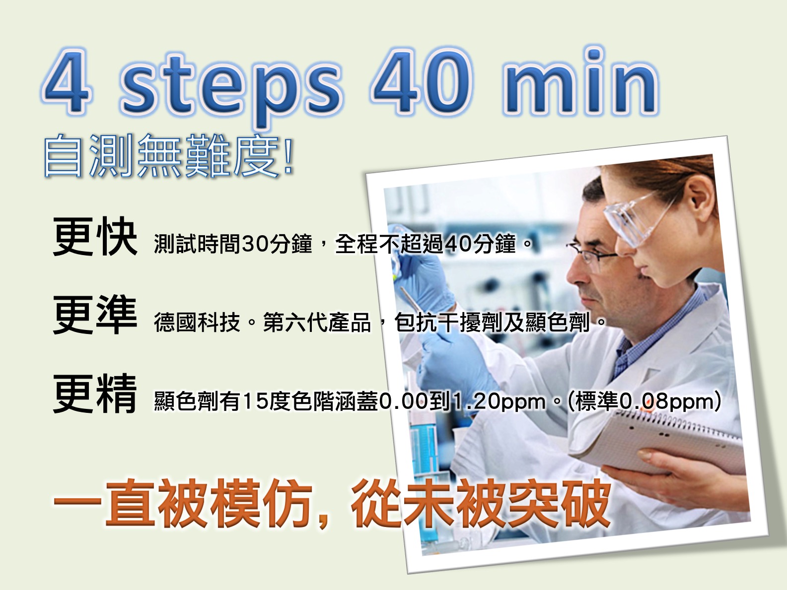 4 steps 40 min自測無難度!更快 測試時間30分鐘，全程不超過40分鐘。更準 德國科技。第六代產品，包抗干擾劑及顯色劑。更精 顯色劑有15度色階涵蓋0.00到1.20ppm。(標準0.08ppm)一直被模仿, 從未被突破 