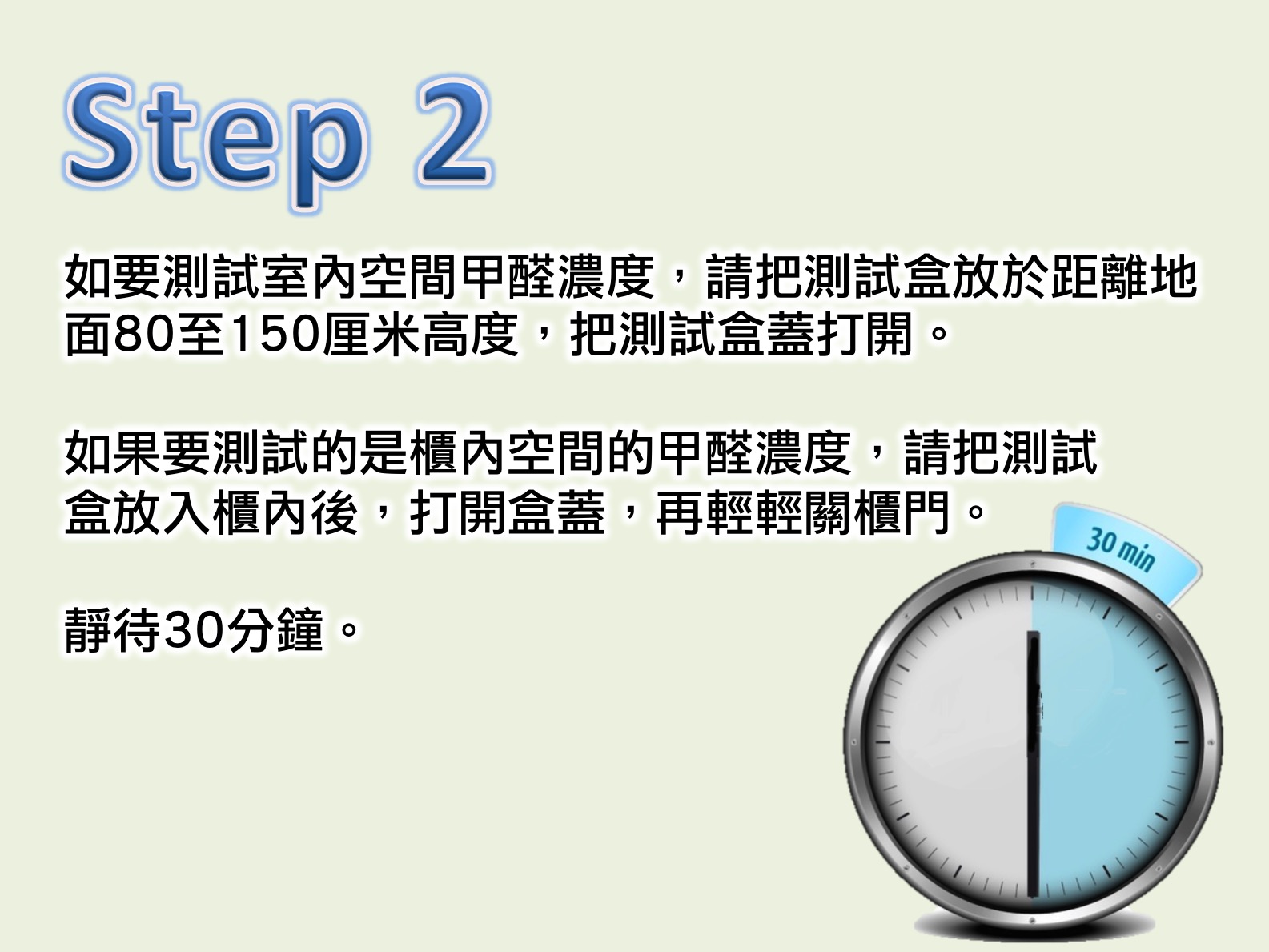 如要測試室內空間甲醛濃度，請把測試盒放於距離地面80至150厘米高度，把測試盒蓋打開。如果要測試的是櫃內空間的甲醛濃度，請把測試盒放入櫃內後，打開盒蓋，再輕輕關櫃門。靜待30分鐘。